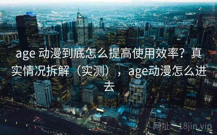 age 动漫到底怎么提高使用效率?真实情况拆解(实测),age动漫怎么进去 age 动漫到底怎么提高使用效率?真实情况拆解(实测),age动漫怎么进去