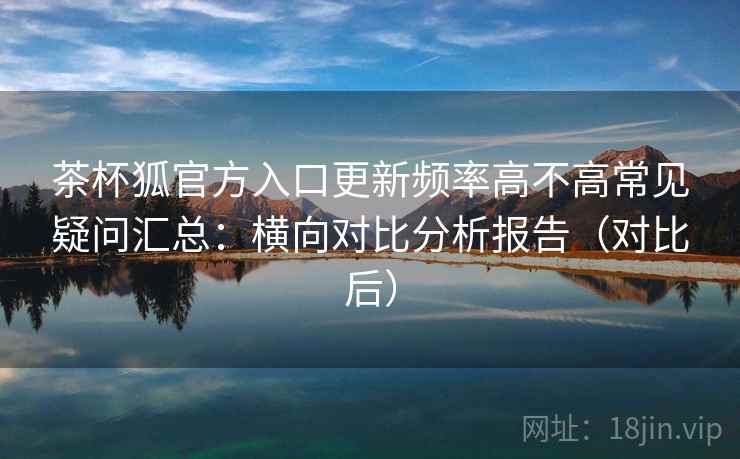 茶杯狐官方入口更新频率高不高常见疑问汇总:横向对比分析报告(对比后) 茶杯狐官方入口更新频率高不高常见疑问汇总:横向对比分析报告(对比后)