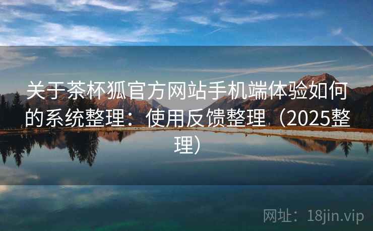 关于茶杯狐官方网站手机端体验如何的系统整理:使用反馈整理(2025整理) 关于茶杯狐官方网站手机端体验如何的系统整理:使用反馈整理(2025整理)
