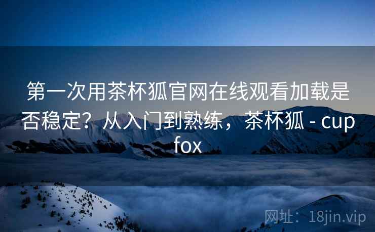 第一次用茶杯狐官网在线观看加载是否稳定?从入门到熟练,茶杯狐 - cupfox 第一次用茶杯狐官网在线观看加载是否稳定?从入门到熟练,茶杯狐 - cupfox