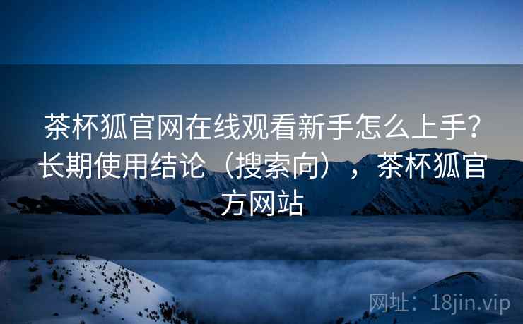 茶杯狐官网在线观看新手怎么上手?长期使用结论(搜索向),茶杯狐官方网站 茶杯狐官网在线观看新手怎么上手?长期使用结论(搜索向),茶杯狐官方网站