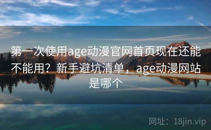 第一次使用age动漫官网首页现在还能不能用?新手避坑清单,age动漫网站是哪个 第一次使用age动漫官网首页现在还能不能用?新手避坑清单,age动漫网站是哪个