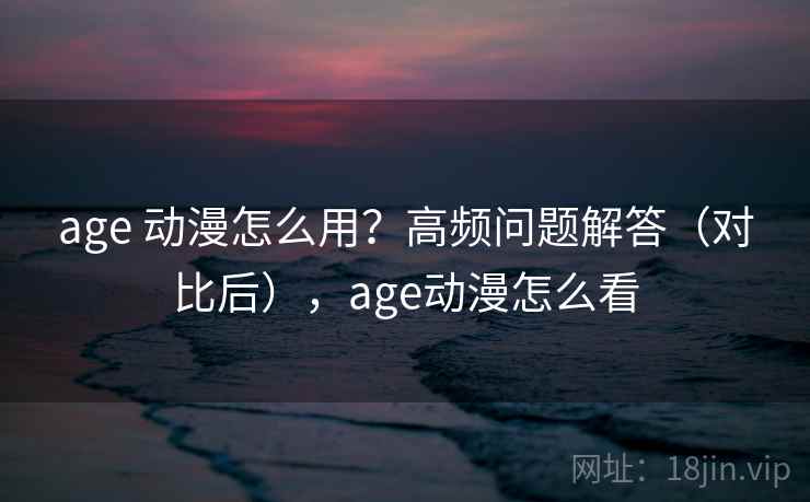 age 动漫怎么用?高频问题解答(对比后),age动漫怎么看 age 动漫怎么用?高频问题解答(对比后),age动漫怎么看