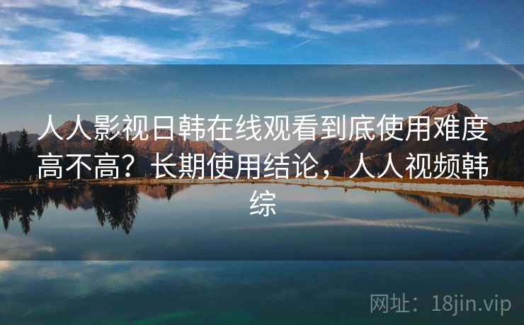 人人影视日韩在线观看到底使用难度高不高?长期使用结论,人人视频韩综 人人影视日韩在线观看到底使用难度高不高?长期使用结论,人人视频韩综