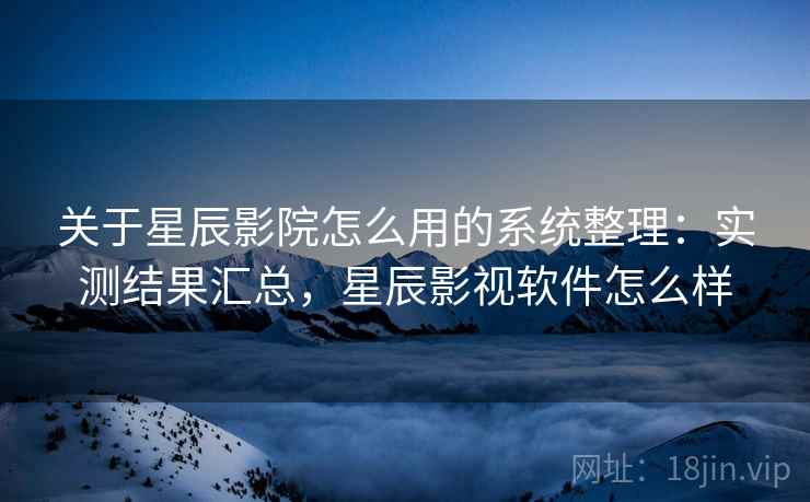 关于星辰影院怎么用的系统整理:实测结果汇总,星辰影视软件怎么样 关于星辰影院怎么用的系统整理:实测结果汇总,星辰影视软件怎么样