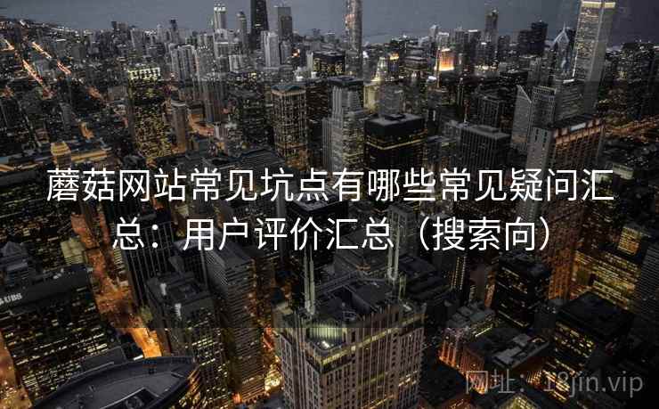 蘑菇网站常见坑点有哪些常见疑问汇总:用户评价汇总(搜索向) 蘑菇网站常见坑点有哪些常见疑问汇总:用户评价汇总(搜索向)