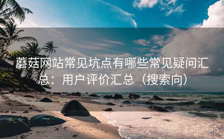 蘑菇网站常见坑点有哪些常见疑问汇总:用户评价汇总(搜索向) 蘑菇网站常见坑点有哪些常见疑问汇总:用户评价汇总(搜索向)
