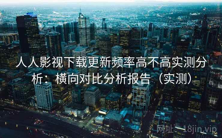 人人影视下载更新频率高不高实测分析:横向对比分析报告(实测) 人人影视下载更新频率高不高实测分析:横向对比分析报告(实测)