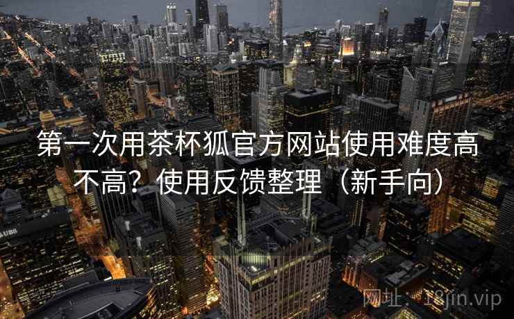 第一次用茶杯狐官方网站使用难度高不高?使用反馈整理(新手向) 第一次用茶杯狐官方网站使用难度高不高?使用反馈整理(新手向)