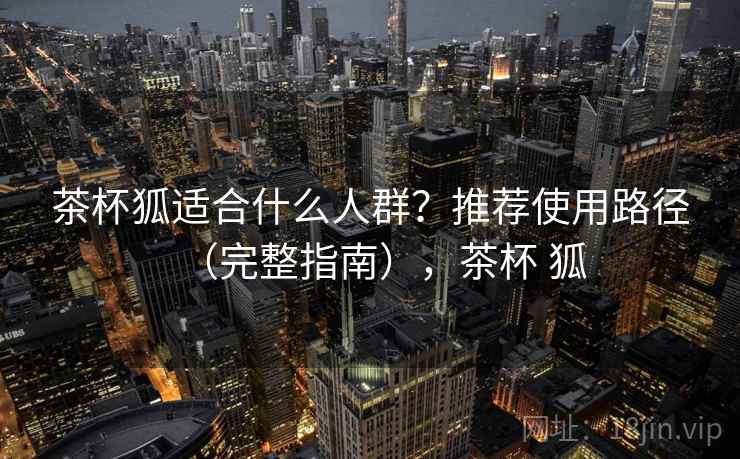 茶杯狐适合什么人群?推荐使用路径(完整指南),茶杯 狐 茶杯狐适合什么人群?推荐使用路径(完整指南),茶杯 狐