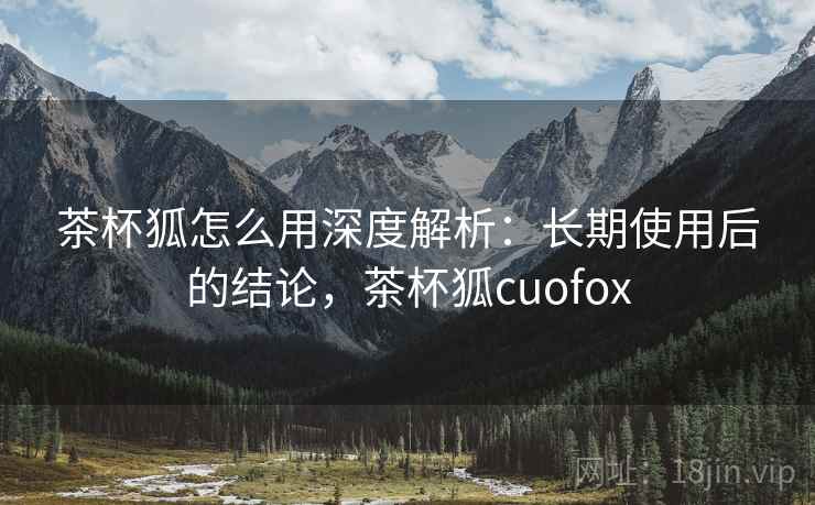 茶杯狐怎么用深度解析:长期使用后的结论,茶杯狐cuofox 茶杯狐怎么用深度解析:长期使用后的结论,茶杯狐cuofox