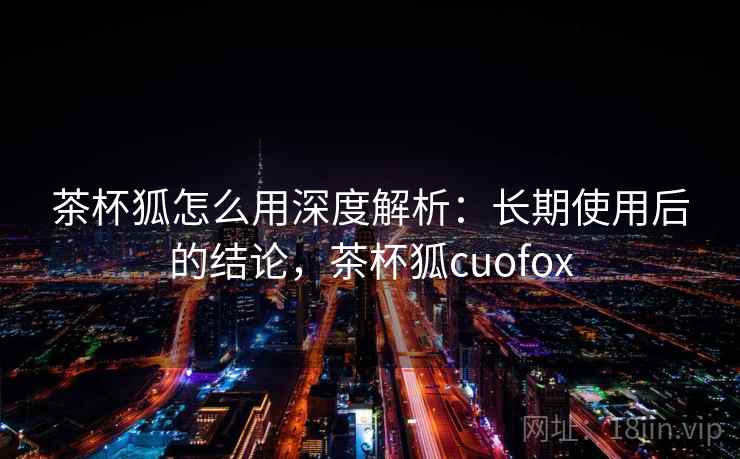 茶杯狐怎么用深度解析:长期使用后的结论,茶杯狐cuofox 茶杯狐怎么用深度解析:长期使用后的结论,茶杯狐cuofox