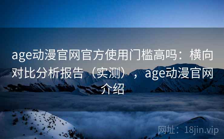 age动漫官网官方使用门槛高吗:横向对比分析报告(实测),age动漫官网介绍 age动漫官网官方使用门槛高吗:横向对比分析报告(实测),age动漫官网介绍