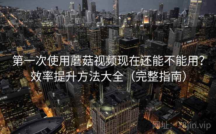 第一次使用蘑菇视频现在还能不能用？效率提升方法大全（完整指南）