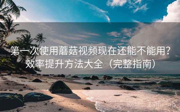 第一次使用蘑菇视频现在还能不能用？效率提升方法大全（完整指南）