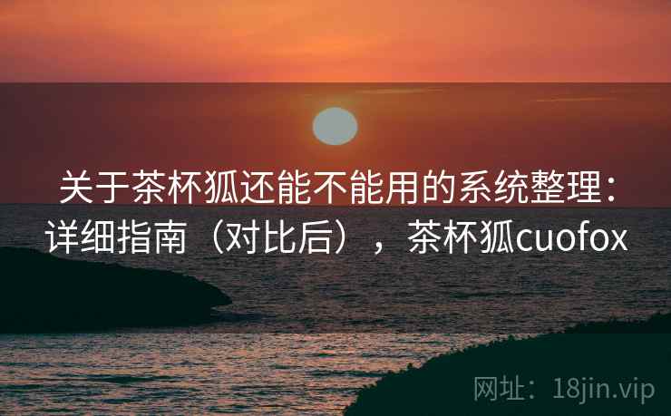 关于茶杯狐还能不能用的系统整理：详细指南（对比后），茶杯狐cuofox