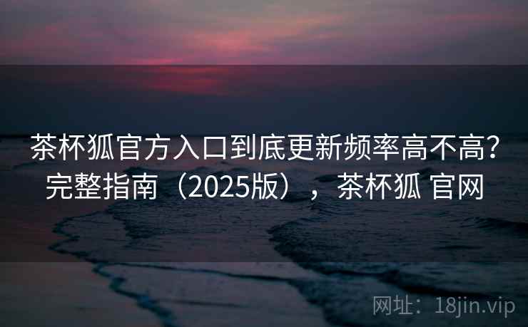 茶杯狐官方入口到底更新频率高不高?完整指南(2025版),茶杯狐 官网 茶杯狐官方入口到底更新频率高不高?完整指南(2025版),茶杯狐 官网