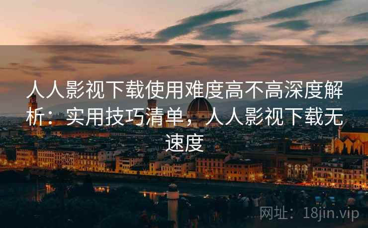 人人影视下载使用难度高不高深度解析:实用技巧清单,人人影视下载无速度 人人影视下载使用难度高不高深度解析:实用技巧清单,人人影视下载无速度