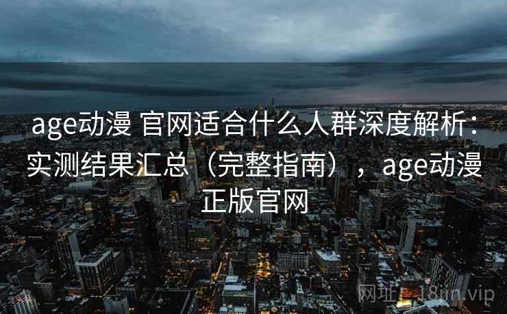 age动漫 官网适合什么人群深度解析：实测结果汇总（完整指南），age动漫正版官网