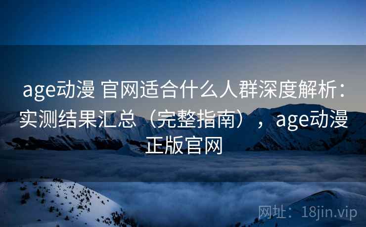 age动漫 官网适合什么人群深度解析：实测结果汇总（完整指南），age动漫正版官网