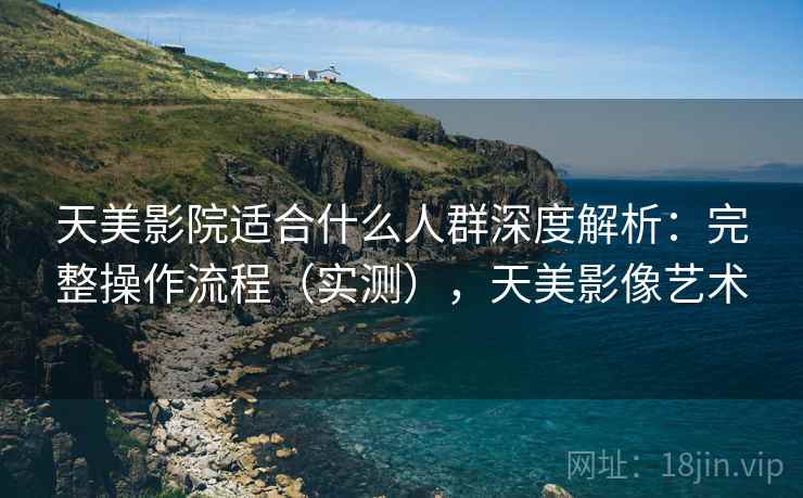 天美影院适合什么人群深度解析：完整操作流程（实测），天美影像艺术