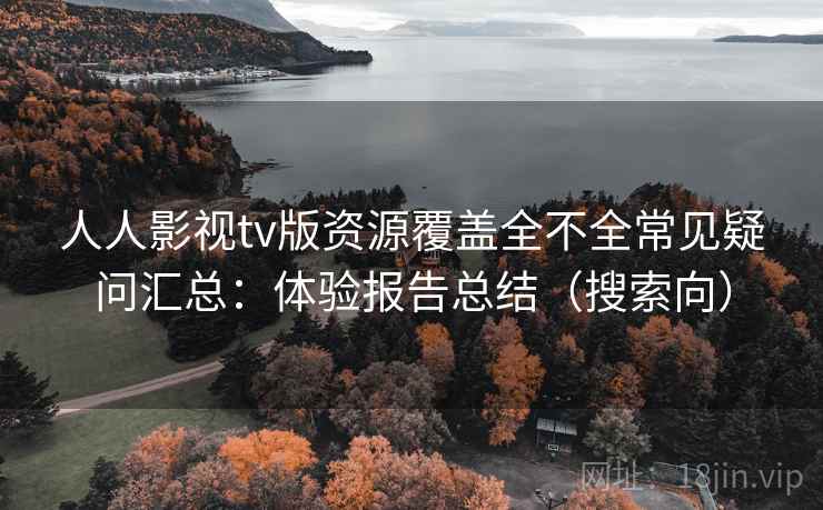 人人影视tv版资源覆盖全不全常见疑问汇总：体验报告总结（搜索向）