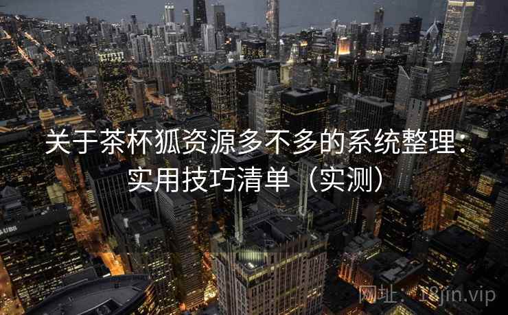 关于茶杯狐资源多不多的系统整理:实用技巧清单(实测) 关于茶杯狐资源多不多的系统整理:实用技巧清单(实测)