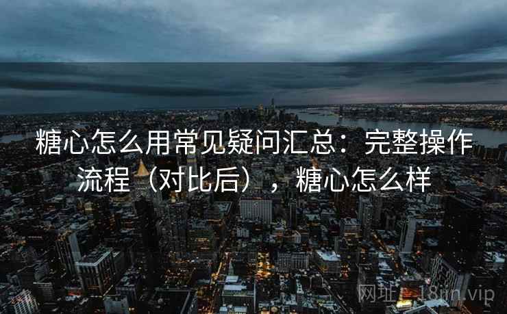 糖心怎么用常见疑问汇总：完整操作流程（对比后），糖心怎么样