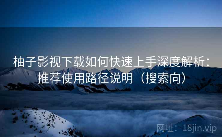 柚子影视下载如何快速上手深度解析：推荐使用路径说明（搜索向）